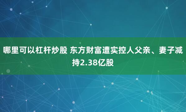 哪里可以杠杆炒股 东方财富遭实控人父亲、妻子减持2.38亿股