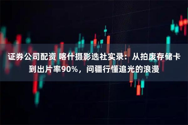 证券公司配资 喀什摄影选社实录：从拍废存储卡到出片率90%，问疆行懂追光的浪漫