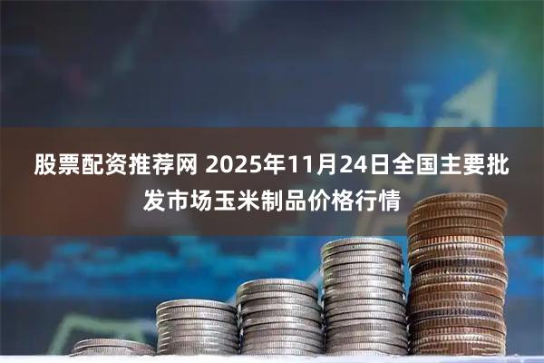 股票配资推荐网 2025年11月24日全国主要批发市场玉米制品价格行情