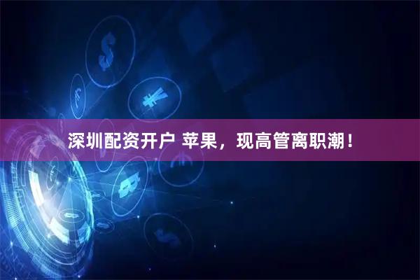 深圳配资开户 苹果，现高管离职潮！