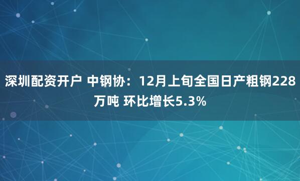 深圳配资开户 中钢协：12月上旬全国日产粗钢228万吨 环比增长5.3%