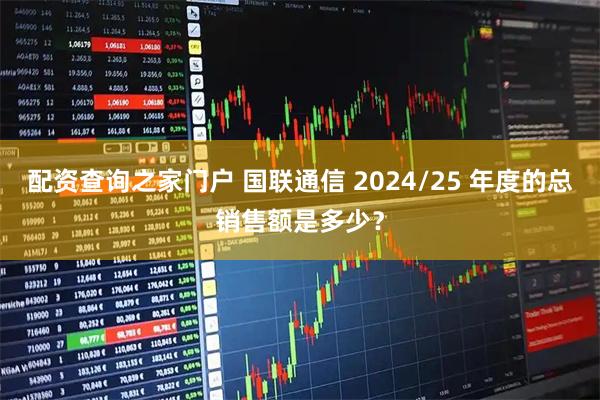 配资查询之家门户 国联通信 2024/25 年度的总销售额是多少？