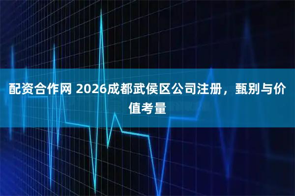 配资合作网 2026成都武侯区公司注册，甄别与价值考量