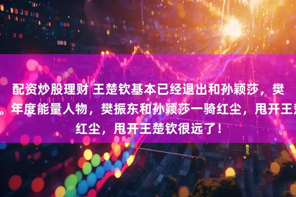 配资炒股理财 王楚钦基本已经退出和孙颖莎，樊振东的竞争。年度能量人物，樊振东和孙颖莎一骑红尘，甩开王楚钦很远了！