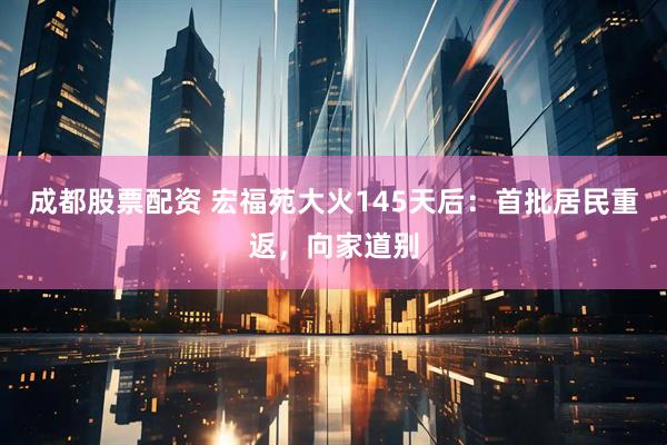 成都股票配资 宏福苑大火145天后:首批居民重返,向家道别