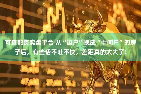可查配资实盘平台 从“边户”换成“中间户”的房子后，有些话不吐不快，差距真的太大了！