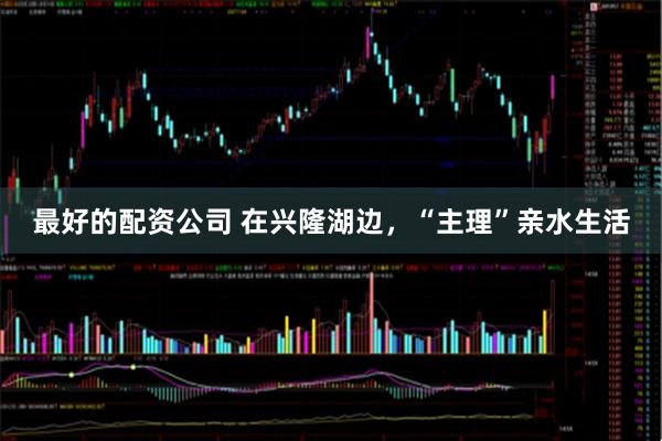 最好的配资公司 在兴隆湖边，“主理”亲水生活