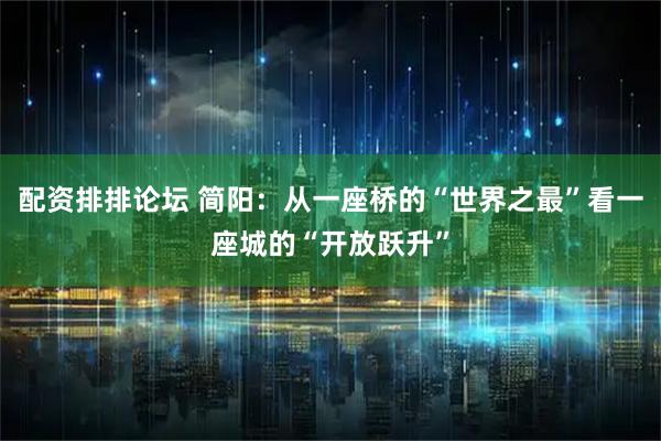 配资排排论坛 简阳：从一座桥的“世界之最”看一座城的“开放跃升”