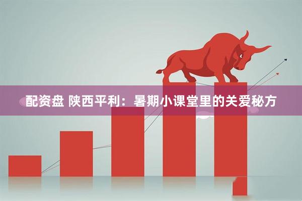 配资盘 陕西平利：暑期小课堂里的关爱秘方
