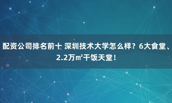 配资公司排名前十 深圳技术大学怎么样？6大食堂、2.2万㎡干饭天堂！