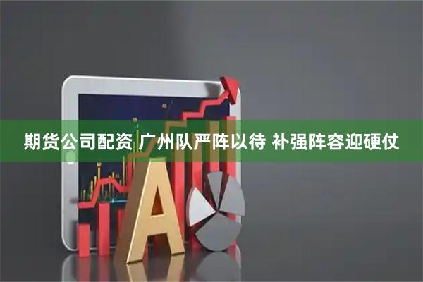 期货公司配资 广州队严阵以待 补强阵容迎硬仗