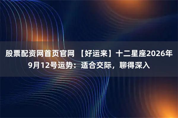 股票配资网首页官网 【好运来】十二星座2026年9月12号运势：适合交际，聊得深入