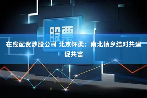 在线配资炒股公司 北京怀柔：南北镇乡结对共建促共富